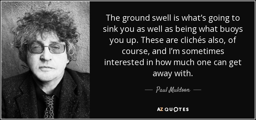 The ground swell is what’s going to sink you as well as being what buoys you up. These are clichés also, of course, and I’m sometimes interested in how much one can get away with. - Paul Muldoon
