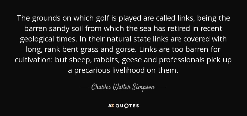 The grounds on which golf is played are called links, being the barren sandy soil from which the sea has retired in recent geological times. In their natural state links are covered with long, rank bent grass and gorse. Links are too barren for cultivation: but sheep, rabbits, geese and professionals pick up a precarious livelihood on them. - Charles Walter Simpson