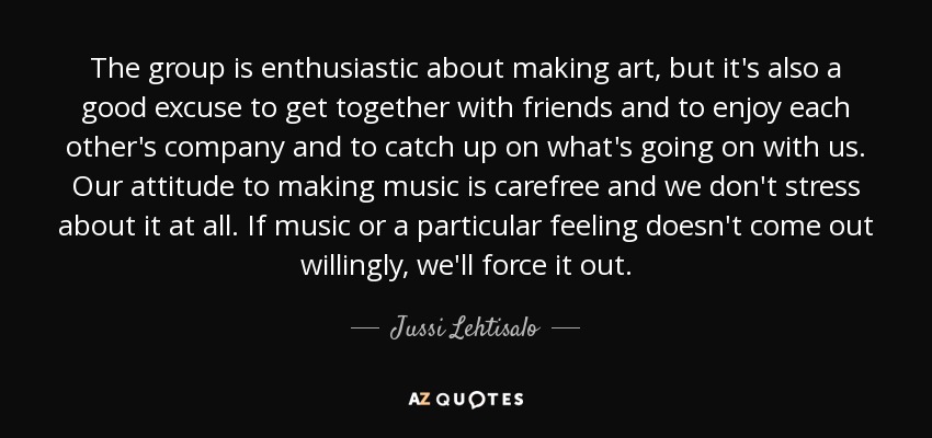 The group is enthusiastic about making art, but it's also a good excuse to get together with friends and to enjoy each other's company and to catch up on what's going on with us. Our attitude to making music is carefree and we don't stress about it at all. If music or a particular feeling doesn't come out willingly, we'll force it out. - Jussi Lehtisalo