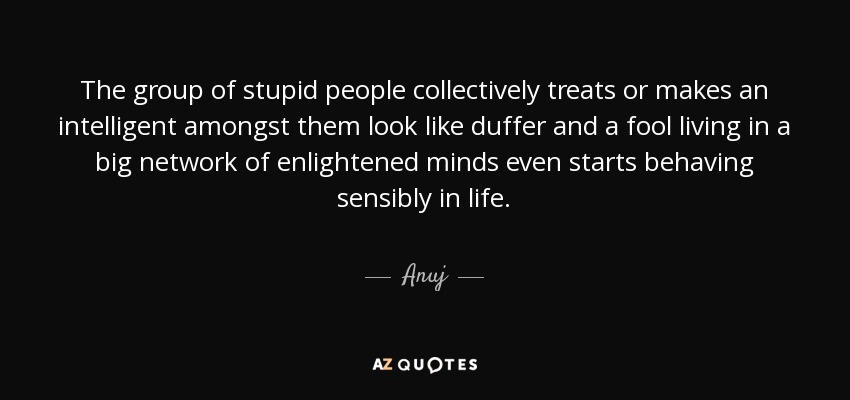 The group of stupid people collectively treats or makes an intelligent amongst them look like duffer and a fool living in a big network of enlightened minds even starts behaving sensibly in life. - Anuj