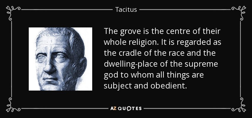 The grove is the centre of their whole religion. It is regarded as the cradle of the race and the dwelling-place of the supreme god to whom all things are subject and obedient. - Tacitus