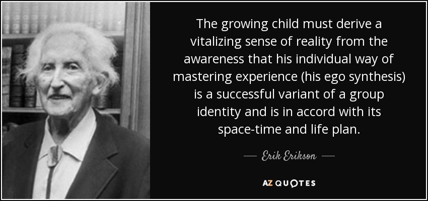 The growing child must derive a vitalizing sense of reality from the awareness that his individual way of mastering experience (his ego synthesis) is a successful variant of a group identity and is in accord with its space-time and life plan. - Erik Erikson
