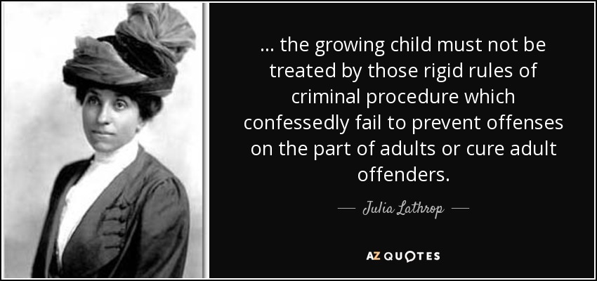 ... the growing child must not be treated by those rigid rules of criminal procedure which confessedly fail to prevent offenses on the part of adults or cure adult offenders. - Julia Lathrop