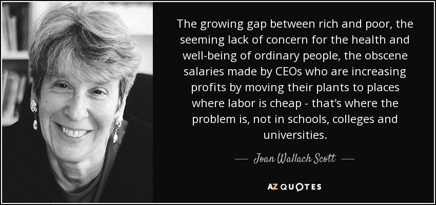 The growing gap between rich and poor, the seeming lack of concern for the health and well-being of ordinary people, the obscene salaries made by CEOs who are increasing profits by moving their plants to places where labor is cheap - that's where the problem is, not in schools, colleges and universities. - Joan Wallach Scott