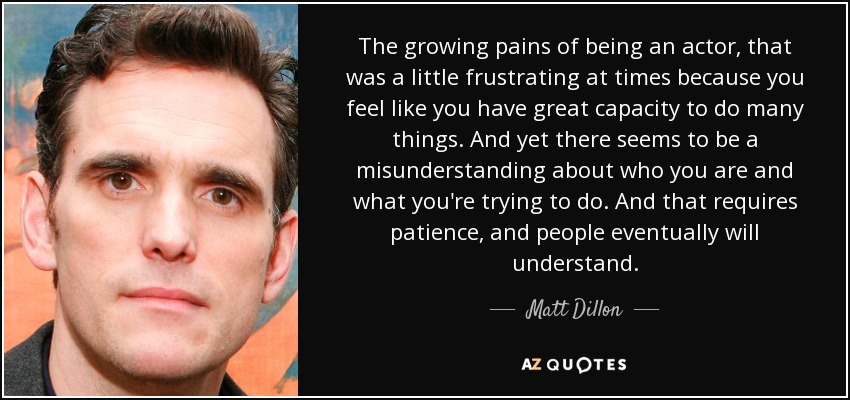 The growing pains of being an actor, that was a little frustrating at times because you feel like you have great capacity to do many things. And yet there seems to be a misunderstanding about who you are and what you're trying to do. And that requires patience, and people eventually will understand. - Matt Dillon