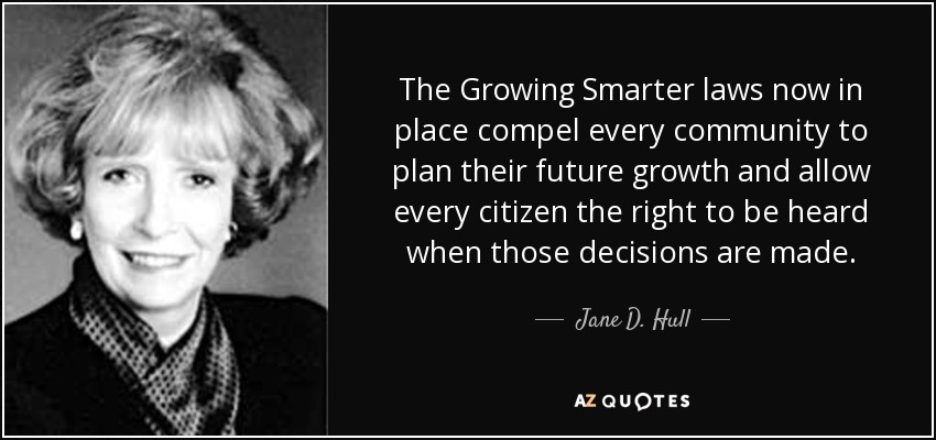 The Growing Smarter laws now in place compel every community to plan their future growth and allow every citizen the right to be heard when those decisions are made. - Jane D. Hull