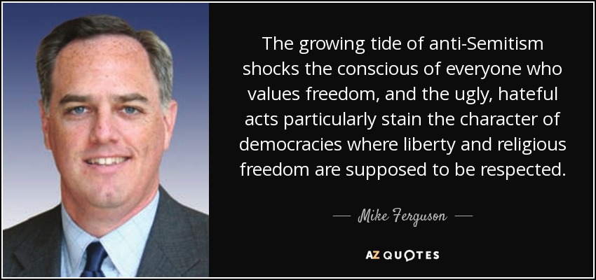 The growing tide of anti-Semitism shocks the conscious of everyone who values freedom, and the ugly, hateful acts particularly stain the character of democracies where liberty and religious freedom are supposed to be respected. - Mike Ferguson
