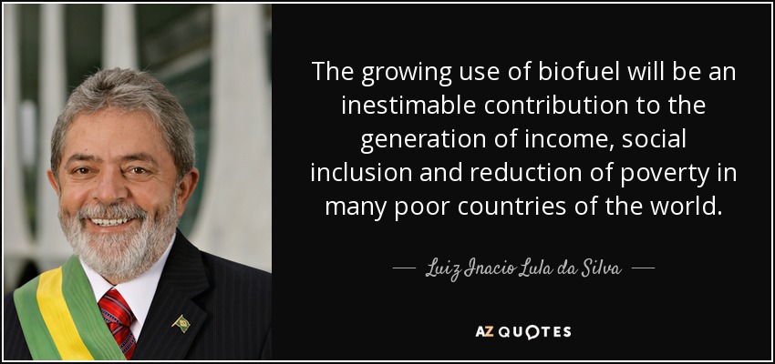 The growing use of biofuel will be an inestimable contribution to the generation of income, social inclusion and reduction of poverty in many poor countries of the world. - Luiz Inacio Lula da Silva