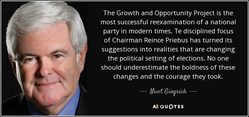 The Growth and Opportunity Project is the most successful reexamination of a national party in modern times. Te disciplined focus of Chairman Reince Priebus has turned its suggestions into realities that are changing the political setting of elections. No one should underestimate the boldness of these changes and the courage they took. - Newt Gingrich