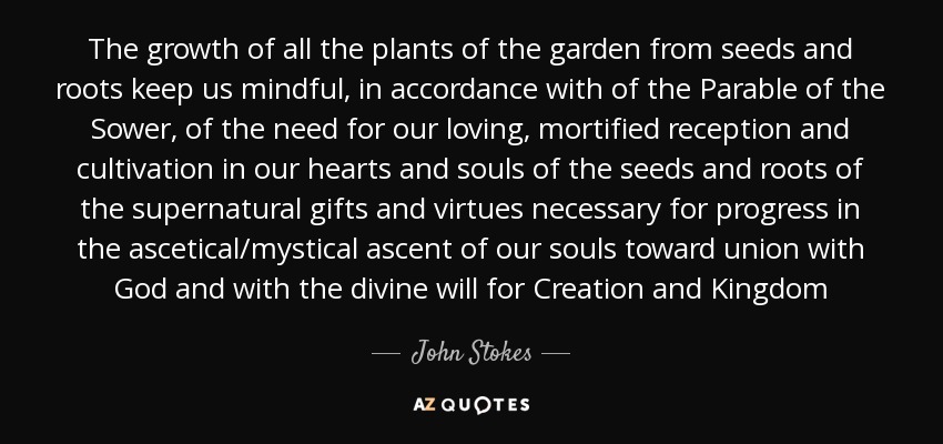 The growth of all the plants of the garden from seeds and roots keep us mindful, in accordance with of the Parable of the Sower, of the need for our loving, mortified reception and cultivation in our hearts and souls of the seeds and roots of the supernatural gifts and virtues necessary for progress in the ascetical/mystical ascent of our souls toward union with God and with the divine will for Creation and Kingdom - John Stokes