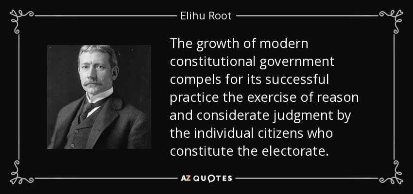 The growth of modern constitutional government compels for its successful practice the exercise of reason and considerate judgment by the individual citizens who constitute the electorate. - Elihu Root
