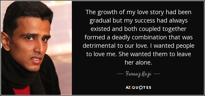 The growth of my love story had been gradual but my success had always existed and both coupled together formed a deadly combination that was detrimental to our love. I wanted people to love me. She wanted them to leave her alone. - Faraaz Kazi