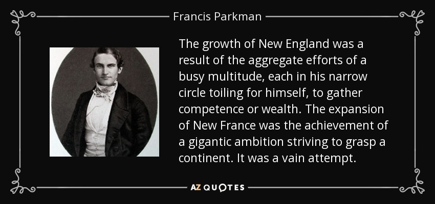 The growth of New England was a result of the aggregate efforts of a busy multitude, each in his narrow circle toiling for himself, to gather competence or wealth. The expansion of New France was the achievement of a gigantic ambition striving to grasp a continent. It was a vain attempt. - Francis Parkman