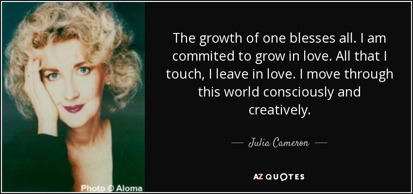 The growth of one blesses all. I am commited to grow in love. All that I touch, I leave in love. I move through this world consciously and creatively. - Julia Cameron