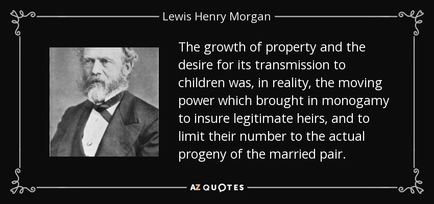 The growth of property and the desire for its transmission to children was, in reality, the moving power which brought in monogamy to insure legitimate heirs, and to limit their number to the actual progeny of the married pair. - Lewis Henry Morgan