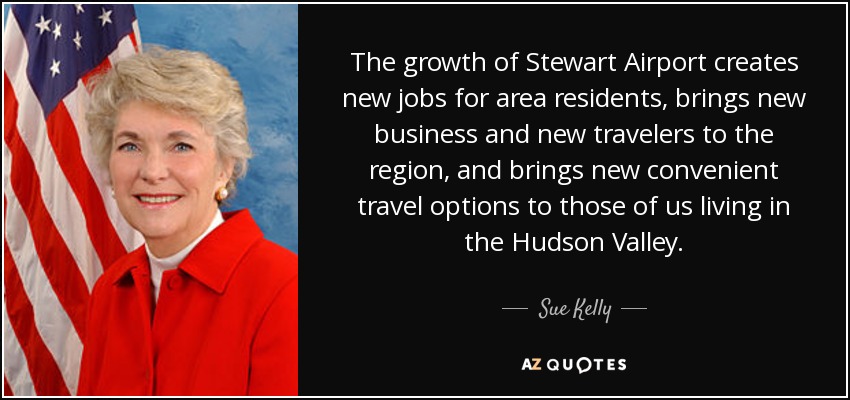 The growth of Stewart Airport creates new jobs for area residents, brings new business and new travelers to the region, and brings new convenient travel options to those of us living in the Hudson Valley. - Sue Kelly