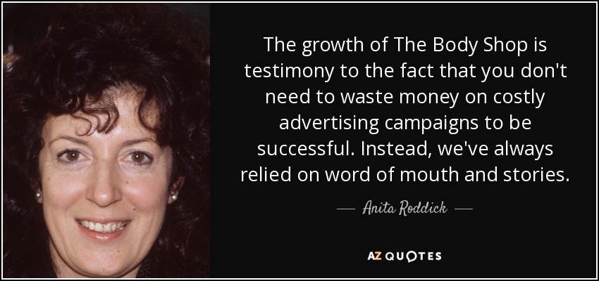 The growth of The Body Shop is testimony to the fact that you don't need to waste money on costly advertising campaigns to be successful. Instead, we've always relied on word of mouth and stories. - Anita Roddick