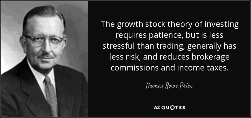 The growth stock theory of investing requires patience, but is less stressful than trading, generally has less risk, and reduces brokerage commissions and income taxes. - Thomas Rowe Price, Jr.