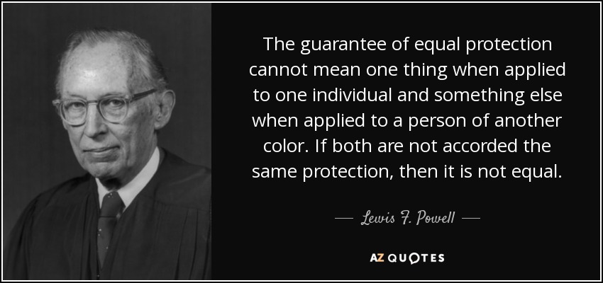 The guarantee of equal protection cannot mean one thing when applied to one individual and something else when applied to a person of another color. If both are not accorded the same protection, then it is not equal. - Lewis F. Powell, Jr.