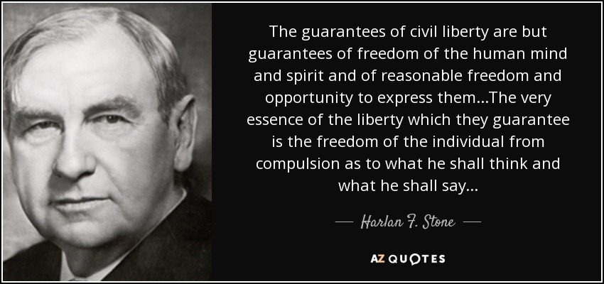 The guarantees of civil liberty are but guarantees of freedom of the human mind and spirit and of reasonable freedom and opportunity to express them...The very essence of the liberty which they guarantee is the freedom of the individual from compulsion as to what he shall think and what he shall say... - Harlan F. Stone