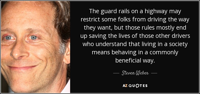 The guard rails on a highway may restrict some folks from driving the way they want, but those rules mostly end up saving the lives of those other drivers who understand that living in a society means behaving in a commonly beneficial way. - Steven Weber