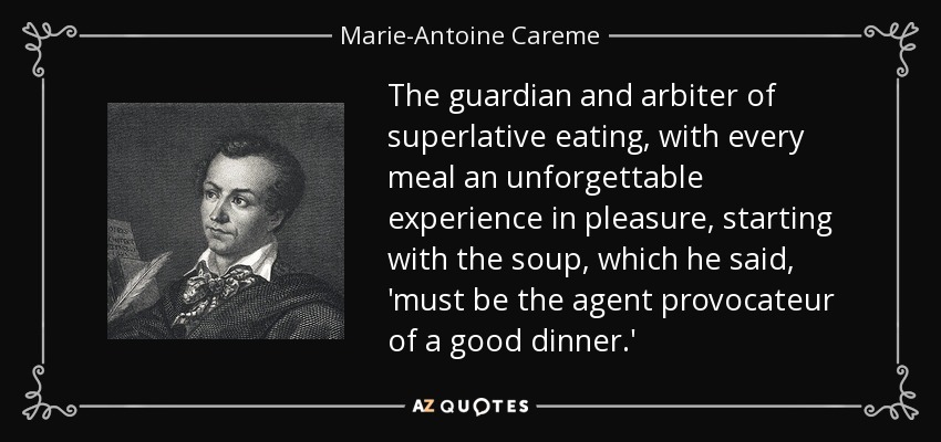 The guardian and arbiter of superlative eating, with every meal an unforgettable experience in pleasure, starting with the soup, which he said, 'must be the agent provocateur of a good dinner.' - Marie-Antoine Careme