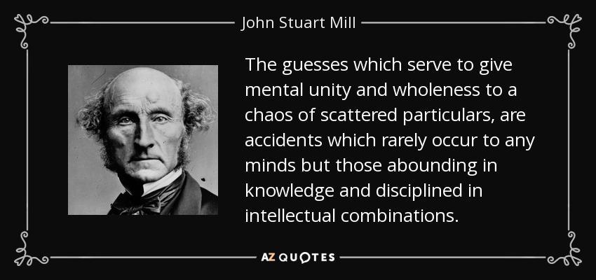 The guesses which serve to give mental unity and wholeness to a chaos of scattered particulars, are accidents which rarely occur to any minds but those abounding in knowledge and disciplined in intellectual combinations. - John Stuart Mill