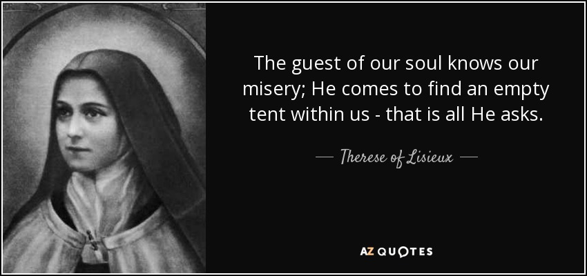 The guest of our soul knows our misery; He comes to find an empty tent within us - that is all He asks. - Therese of Lisieux