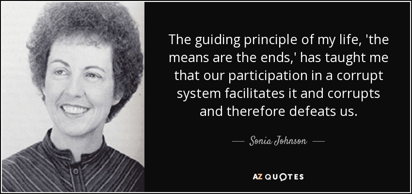 The guiding principle of my life, 'the means are the ends,' has taught me that our participation in a corrupt system facilitates it and corrupts and therefore defeats us. - Sonia Johnson