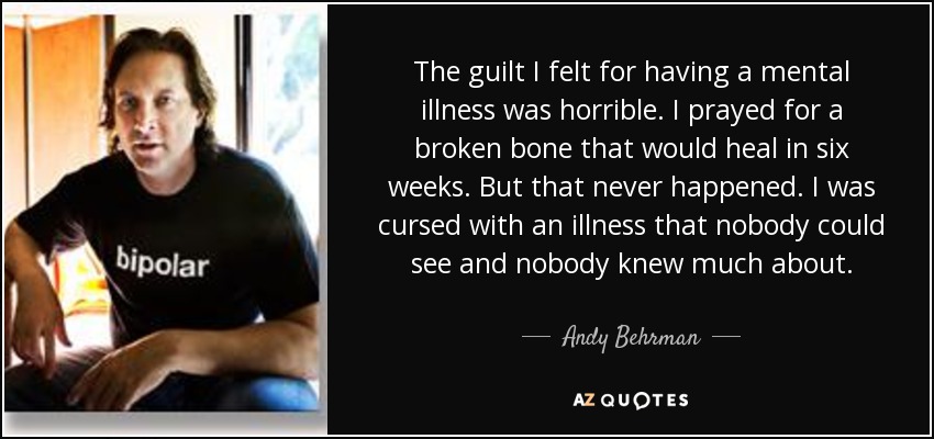 The guilt I felt for having a mental illness was horrible. I prayed for a broken bone that would heal in six weeks. But that never happened. I was cursed with an illness that nobody could see and nobody knew much about. - Andy Behrman