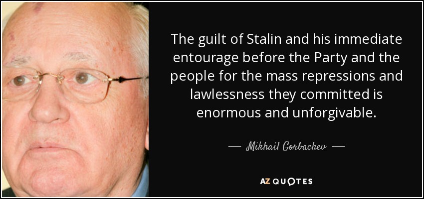 The guilt of Stalin and his immediate entourage before the Party and the people for the mass repressions and lawlessness they committed is enormous and unforgivable. - Mikhail Gorbachev