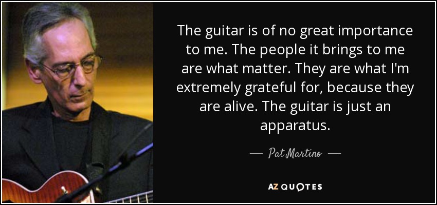 The guitar is of no great importance to me. The people it brings to me are what matter. They are what I'm extremely grateful for, because they are alive. The guitar is just an apparatus. - Pat Martino
