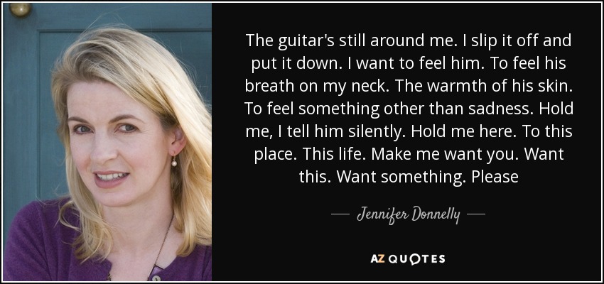 The guitar's still around me. I slip it off and put it down. I want to feel him. To feel his breath on my neck. The warmth of his skin. To feel something other than sadness. Hold me, I tell him silently. Hold me here. To this place. This life. Make me want you. Want this. Want something. Please - Jennifer Donnelly