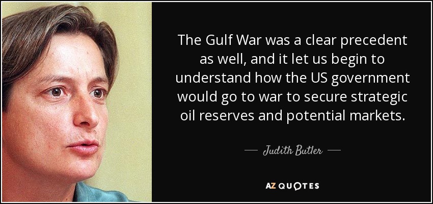 The Gulf War was a clear precedent as well, and it let us begin to understand how the US government would go to war to secure strategic oil reserves and potential markets. - Judith Butler