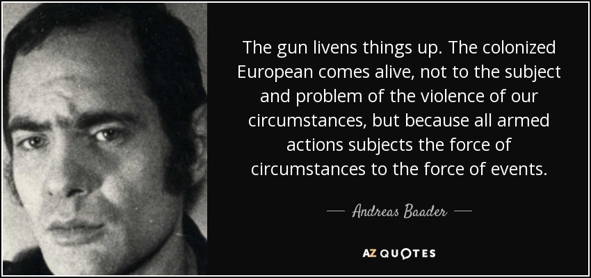 The gun livens things up. The colonized European comes alive, not to the subject and problem of the violence of our circumstances, but because all armed actions subjects the force of circumstances to the force of events. - Andreas Baader