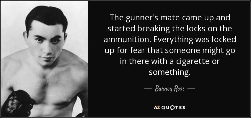 The gunner's mate came up and started breaking the locks on the ammunition. Everything was locked up for fear that someone might go in there with a cigarette or something. - Barney Ross