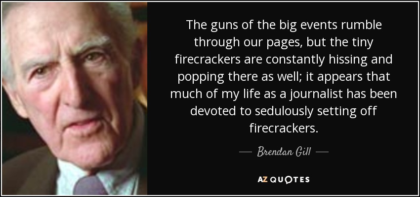 The guns of the big events rumble through our pages, but the tiny firecrackers are constantly hissing and popping there as well; it appears that much of my life as a journalist has been devoted to sedulously setting off firecrackers. - Brendan Gill