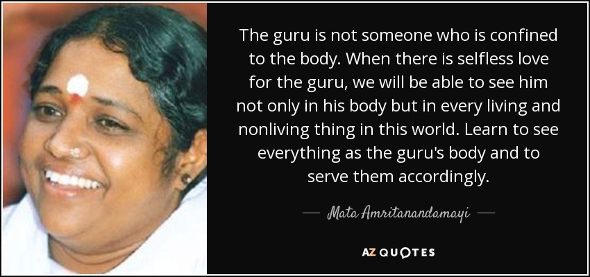 The guru is not someone who is confined to the body. When there is selfless love for the guru, we will be able to see him not only in his body but in every living and nonliving thing in this world. Learn to see everything as the guru's body and to serve them accordingly. - Mata Amritanandamayi