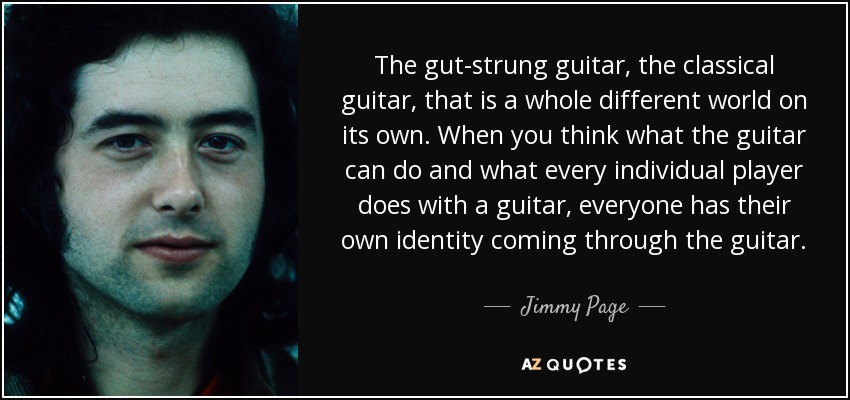 The gut-strung guitar, the classical guitar, that is a whole different world on its own. When you think what the guitar can do and what every individual player does with a guitar, everyone has their own identity coming through the guitar. - Jimmy Page
