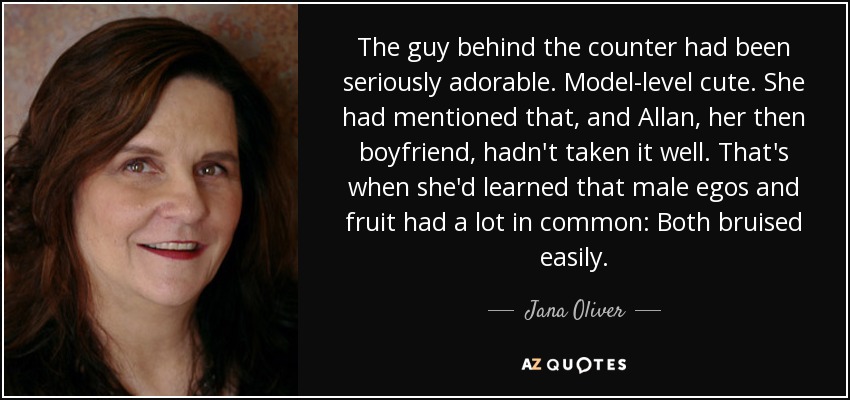 The guy behind the counter had been seriously adorable. Model-level cute. She had mentioned that, and Allan, her then boyfriend, hadn't taken it well. That's when she'd learned that male egos and fruit had a lot in common: Both bruised easily. - Jana Oliver