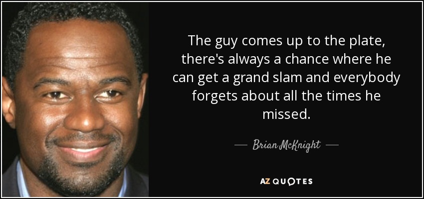 The guy comes up to the plate, there's always a chance where he can get a grand slam and everybody forgets about all the times he missed. - Brian McKnight