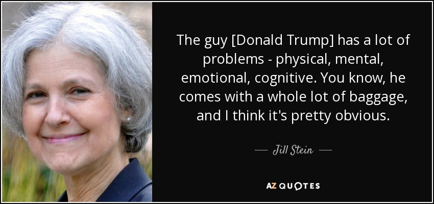 The guy [Donald Trump] has a lot of problems - physical, mental, emotional, cognitive. You know, he comes with a whole lot of baggage, and I think it's pretty obvious. - Jill Stein