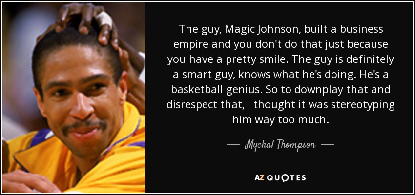 The guy, Magic Johnson, built a business empire and you don't do that just because you have a pretty smile. The guy is definitely a smart guy, knows what he's doing. He's a basketball genius. So to downplay that and disrespect that, I thought it was stereotyping him way too much. - Mychal Thompson