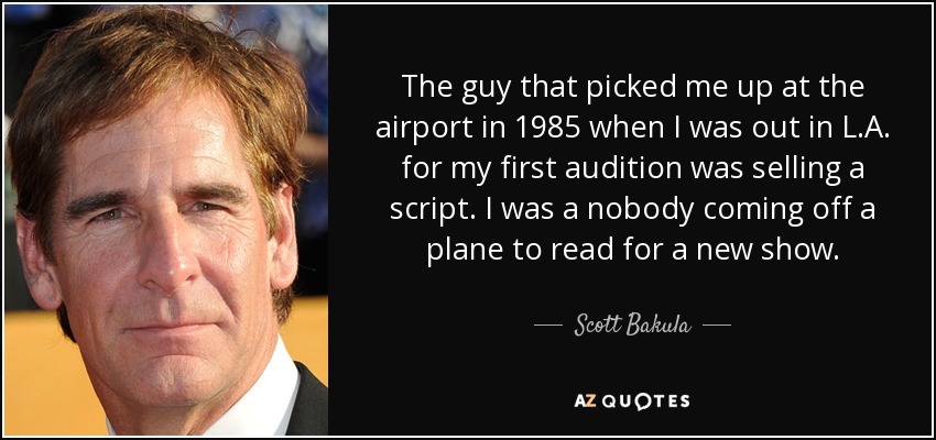 The guy that picked me up at the airport in 1985 when I was out in L.A. for my first audition was selling a script. I was a nobody coming off a plane to read for a new show. - Scott Bakula