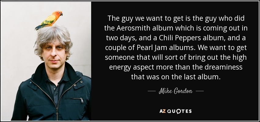 The guy we want to get is the guy who did the Aerosmith album which is coming out in two days, and a Chili Peppers album, and a couple of Pearl Jam albums. We want to get someone that will sort of bring out the high energy aspect more than the dreaminess that was on the last album. - Mike Gordon