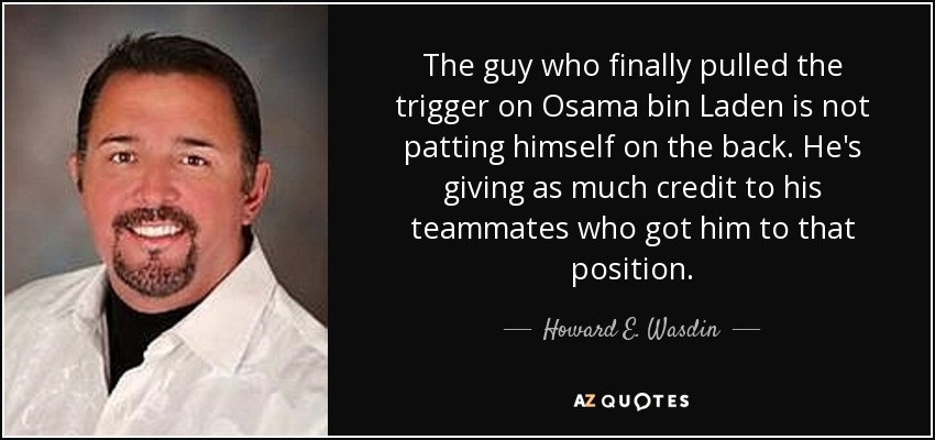 The guy who finally pulled the trigger on Osama bin Laden is not patting himself on the back. He's giving as much credit to his teammates who got him to that position. - Howard E. Wasdin
