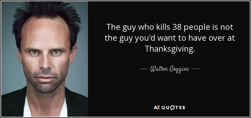 The guy who kills 38 people is not the guy you'd want to have over at Thanksgiving. - Walton Goggins
