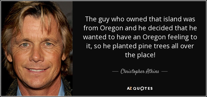 The guy who owned that island was from Oregon and he decided that he wanted to have an Oregon feeling to it, so he planted pine trees all over the place! - Christopher Atkins