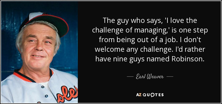 The guy who says, 'I love the challenge of managing,' is one step from being out of a job. I don't welcome any challenge. I'd rather have nine guys named Robinson. - Earl Weaver