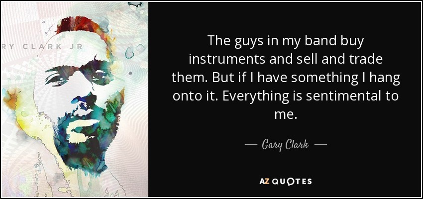 The guys in my band buy instruments and sell and trade them. But if I have something I hang onto it. Everything is sentimental to me. - Gary Clark, Jr.